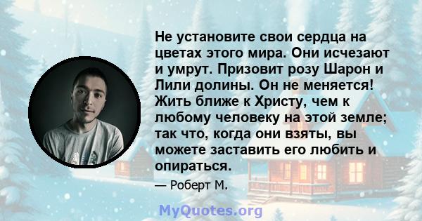 Не установите свои сердца на цветах этого мира. Они исчезают и умрут. Призовит розу Шарон и Лили долины. Он не меняется! Жить ближе к Христу, чем к любому человеку на этой земле; так что, когда они взяты, вы можете