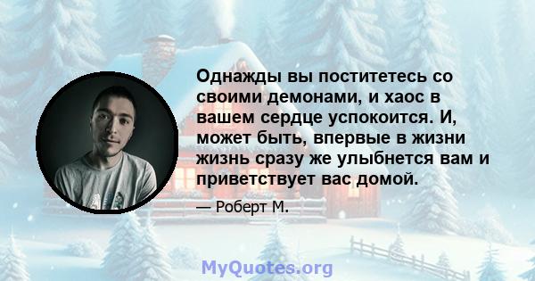 Однажды вы поститетесь со своими демонами, и хаос в вашем сердце успокоится. И, может быть, впервые в жизни жизнь сразу же улыбнется вам и приветствует вас домой.