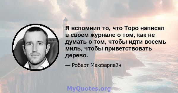 Я вспомнил то, что Торо написал в своем журнале о том, как не думать о том, чтобы идти восемь миль, чтобы приветствовать дерево.