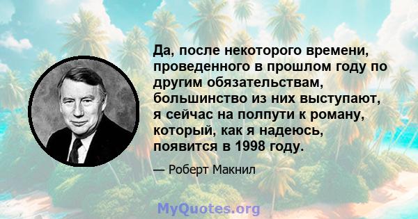 Да, после некоторого времени, проведенного в прошлом году по другим обязательствам, большинство из них выступают, я сейчас на полпути к роману, который, как я надеюсь, появится в 1998 году.