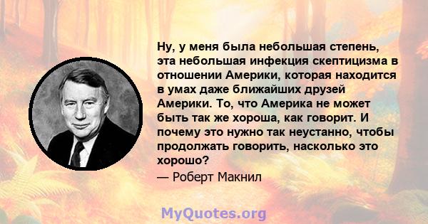 Ну, у меня была небольшая степень, эта небольшая инфекция скептицизма в отношении Америки, которая находится в умах даже ближайших друзей Америки. То, что Америка не может быть так же хороша, как говорит. И почему это