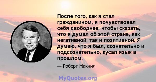 После того, как я стал гражданином, я почувствовал себя свободнее, чтобы сказать, что я думал об этой стране, как негативной, так и позитивной. Я думаю, что я был, сознательно и подсознательно, кусал язык в прошлом.