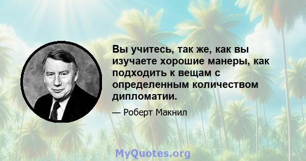 Вы учитесь, так же, как вы изучаете хорошие манеры, как подходить к вещам с определенным количеством дипломатии.