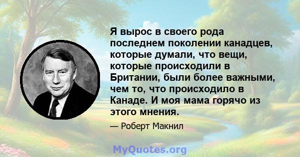 Я вырос в своего рода последнем поколении канадцев, которые думали, что вещи, которые происходили в Британии, были более важными, чем то, что происходило в Канаде. И моя мама горячо из этого мнения.