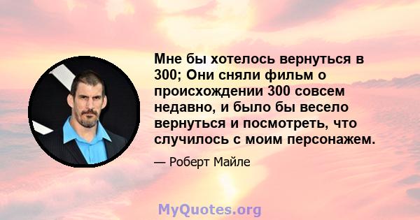 Мне бы хотелось вернуться в 300; Они сняли фильм о происхождении 300 совсем недавно, и было бы весело вернуться и посмотреть, что случилось с моим персонажем.