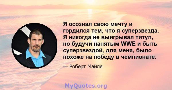 Я осознал свою мечту и гордился тем, что я суперзвезда. Я никогда не выигрывал титул, но будучи нанятым WWE и быть суперзвездой, для меня, было похоже на победу в чемпионате.