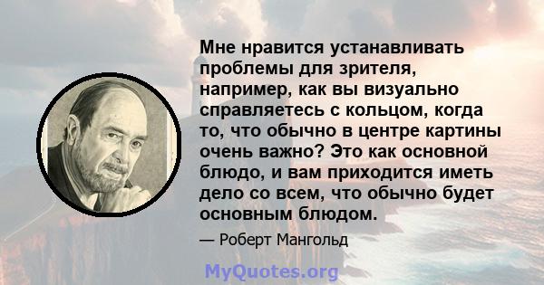 Мне нравится устанавливать проблемы для зрителя, например, как вы визуально справляетесь с кольцом, когда то, что обычно в центре картины очень важно? Это как основной блюдо, и вам приходится иметь дело со всем, что