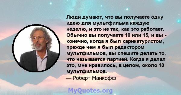 Люди думают, что вы получаете одну идею для мультфильма каждую неделю, и это не так, как это работает. Обычно вы получаете 10 или 15, и вы - конечно, когда я был карикатуристом, прежде чем я был редактором мультфильмов, 