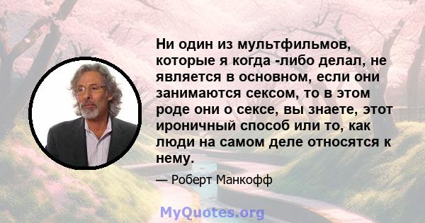 Ни один из мультфильмов, которые я когда -либо делал, не является в основном, если они занимаются сексом, то в этом роде они о сексе, вы знаете, этот ироничный способ или то, как люди на самом деле относятся к нему.