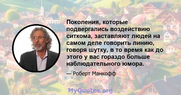 Поколения, которые подвергались воздействию ситкома, заставляют людей на самом деле говорить линию, говоря шутку, в то время как до этого у вас гораздо больше наблюдательного юмора.