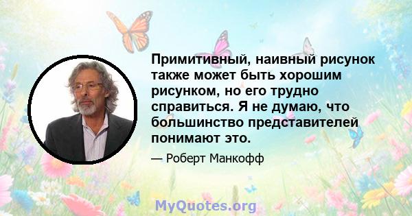 Примитивный, наивный рисунок также может быть хорошим рисунком, но его трудно справиться. Я не думаю, что большинство представителей понимают это.