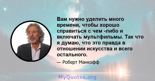 Вам нужно уделить много времени, чтобы хорошо справиться с чем -либо и включать мультфильмы. Так что я думаю, что это правда в отношении искусства и всего остального.