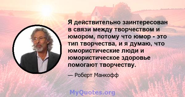 Я действительно заинтересован в связи между творчеством и юмором, потому что юмор - это тип творчества, и я думаю, что юмористические люди и юмористическое здоровье помогают творчеству.