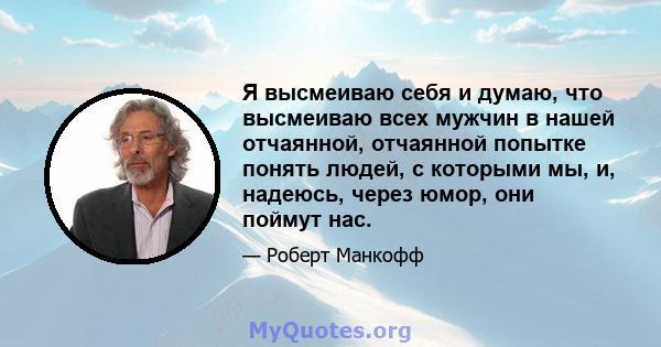 Я высмеиваю себя и думаю, что высмеиваю всех мужчин в нашей отчаянной, отчаянной попытке понять людей, с которыми мы, и, надеюсь, через юмор, они поймут нас.