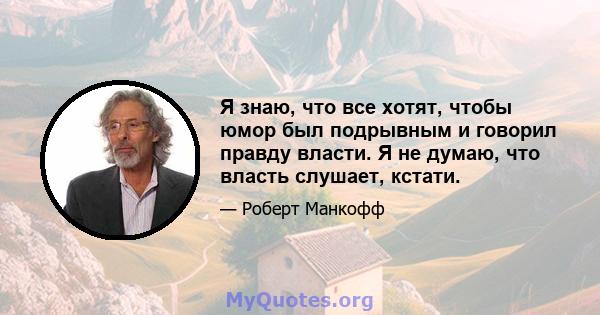 Я знаю, что все хотят, чтобы юмор был подрывным и говорил правду власти. Я не думаю, что власть слушает, кстати.