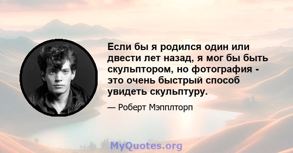 Если бы я родился один или двести лет назад, я мог бы быть скульптором, но фотография - это очень быстрый способ увидеть скульптуру.