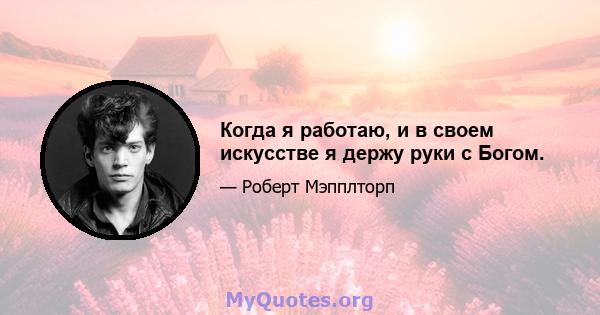 Когда я работаю, и в своем искусстве я держу руки с Богом.