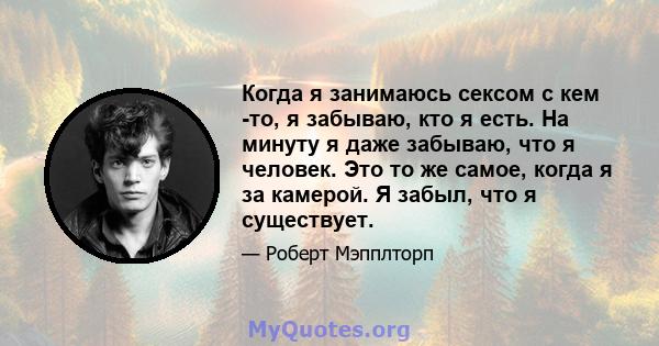 Когда я занимаюсь сексом с кем -то, я забываю, кто я есть. На минуту я даже забываю, что я человек. Это то же самое, когда я за камерой. Я забыл, что я существует.