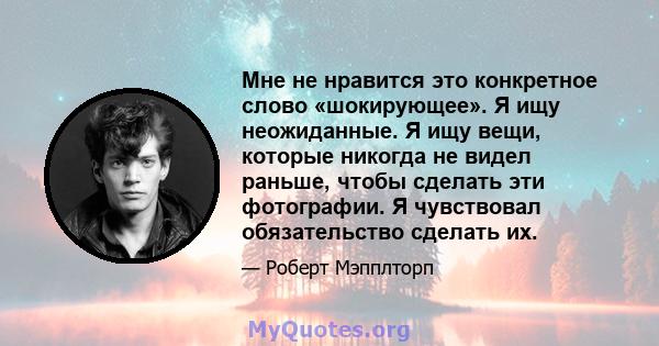 Мне не нравится это конкретное слово «шокирующее». Я ищу неожиданные. Я ищу вещи, которые никогда не видел раньше, чтобы сделать эти фотографии. Я чувствовал обязательство сделать их.