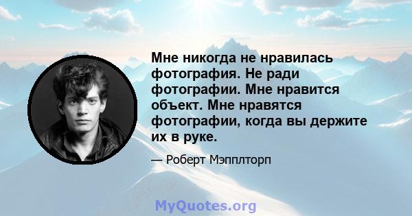 Мне никогда не нравилась фотография. Не ради фотографии. Мне нравится объект. Мне нравятся фотографии, когда вы держите их в руке.