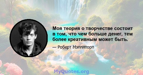 Моя теория о творчестве состоит в том, что чем больше денег, тем более креативным может быть.