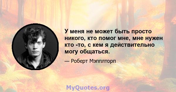 У меня не может быть просто никого, кто помог мне, мне нужен кто -то, с кем я действительно могу общаться.