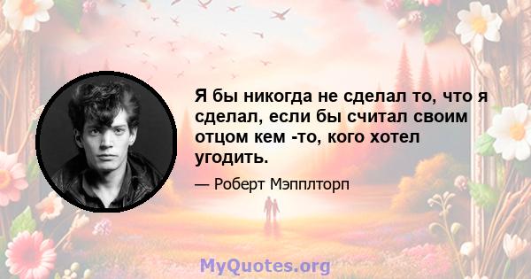 Я бы никогда не сделал то, что я сделал, если бы считал своим отцом кем -то, кого хотел угодить.