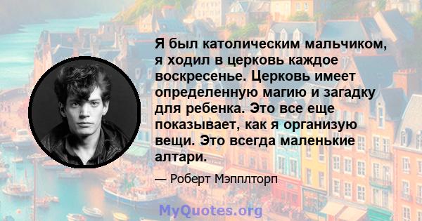 Я был католическим мальчиком, я ходил в церковь каждое воскресенье. Церковь имеет определенную магию и загадку для ребенка. Это все еще показывает, как я организую вещи. Это всегда маленькие алтари.