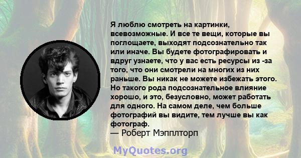 Я люблю смотреть на картинки, всевозможные. И все те вещи, которые вы поглощаете, выходят подсознательно так или иначе. Вы будете фотографировать и вдруг узнаете, что у вас есть ресурсы из -за того, что они смотрели на