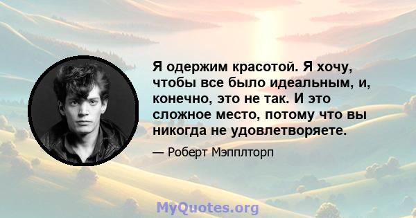 Я одержим красотой. Я хочу, чтобы все было идеальным, и, конечно, это не так. И это сложное место, потому что вы никогда не удовлетворяете.