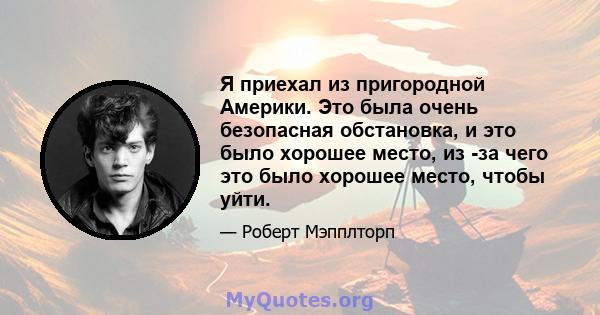 Я приехал из пригородной Америки. Это была очень безопасная обстановка, и это было хорошее место, из -за чего это было хорошее место, чтобы уйти.