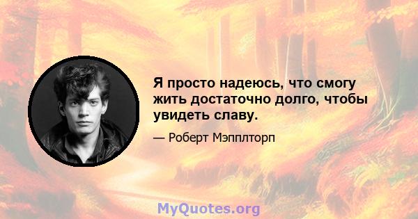 Я просто надеюсь, что смогу жить достаточно долго, чтобы увидеть славу.