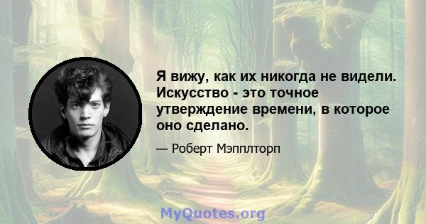 Я вижу, как их никогда не видели. Искусство - это точное утверждение времени, в которое оно сделано.