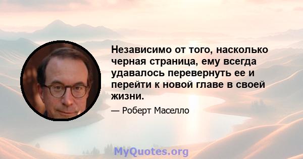 Независимо от того, насколько черная страница, ему всегда удавалось перевернуть ее и перейти к новой главе в своей жизни.