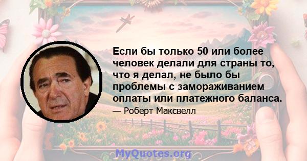 Если бы только 50 или более человек делали для страны то, что я делал, не было бы проблемы с замораживанием оплаты или платежного баланса.