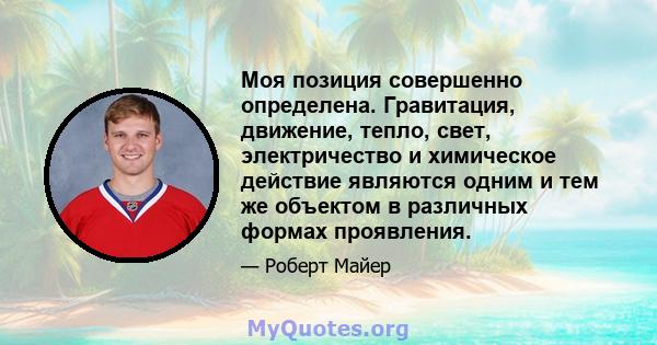 Моя позиция совершенно определена. Гравитация, движение, тепло, свет, электричество и химическое действие являются одним и тем же объектом в различных формах проявления.