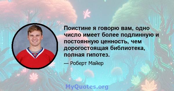 Поистине я говорю вам, одно число имеет более подлинную и постоянную ценность, чем дорогостоящая библиотека, полная гипотез.