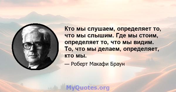 Кто мы слушаем, определяет то, что мы слышим. Где мы стоим, определяет то, что мы видим. То, что мы делаем, определяет, кто мы.