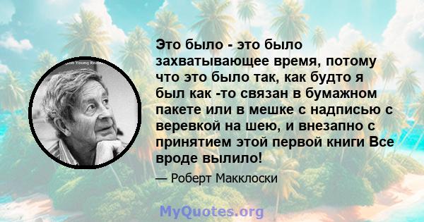 Это было - это было захватывающее время, потому что это было так, как будто я был как -то связан в бумажном пакете или в мешке с надписью с веревкой на шею, и внезапно с принятием этой первой книги Все вроде вылило!