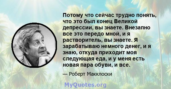 Потому что сейчас трудно понять, что это был конец Великой депрессии, вы знаете. Внезапно все это передо мной, и я растворитель, вы знаете. Я зарабатываю немного денег, и я знаю, откуда приходит моя следующая еда, и у