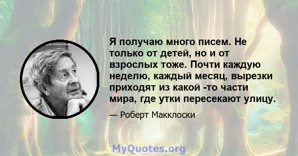 Я получаю много писем. Не только от детей, но и от взрослых тоже. Почти каждую неделю, каждый месяц, вырезки приходят из какой -то части мира, где утки пересекают улицу.