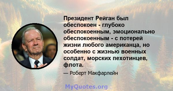 Президент Рейган был обеспокоен - глубоко обеспокоенным, эмоционально обеспокоенным - с потерей жизни любого американца, но особенно с жизнью военных солдат, морских пехотинцев, флота.