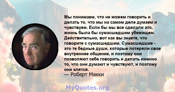 Мы понимаем, что не можем говорить и делать то, что мы на самом деле думаем и чувствуем. Если бы мы все сделали это, жизнь была бы сумасшедшим убежищем. Действительно, вот как вы знаете, что говорите с сумасшедшим.