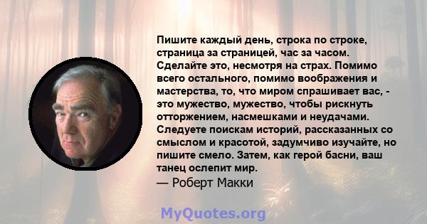 Пишите каждый день, строка по строке, страница за страницей, час за часом. Сделайте это, несмотря на страх. Помимо всего остального, помимо воображения и мастерства, то, что миром спрашивает вас, - это мужество,