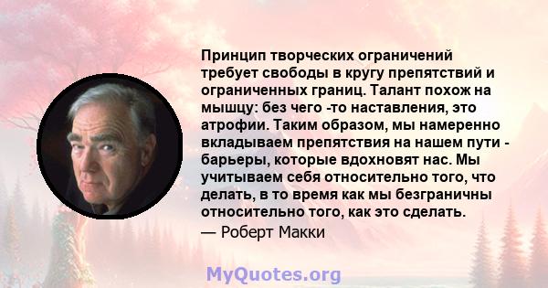 Принцип творческих ограничений требует свободы в кругу препятствий и ограниченных границ. Талант похож на мышцу: без чего -то наставления, это атрофии. Таким образом, мы намеренно вкладываем препятствия на нашем пути -