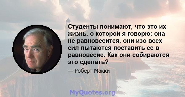 Студенты понимают, что это их жизнь, о которой я говорю: она не равновесится, они изо всех сил пытаются поставить ее в равновесие. Как они собираются это сделать?