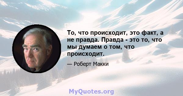 То, что происходит, это факт, а не правда. Правда - это то, что мы думаем о том, что происходит.