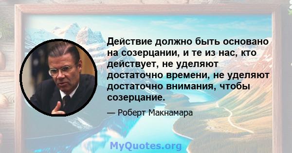 Действие должно быть основано на созерцании, и те из нас, кто действует, не уделяют достаточно времени, не уделяют достаточно внимания, чтобы созерцание.