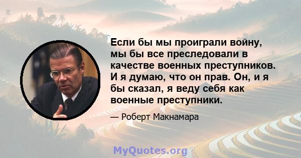 Если бы мы проиграли войну, мы бы все преследовали в качестве военных преступников. И я думаю, что он прав. Он, и я бы сказал, я веду себя как военные преступники.