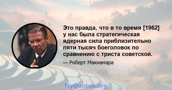 Это правда, что в то время [1962] у нас была стратегическая ядерная сила приблизительно пяти тысяч боеголовок по сравнению с триста советской.